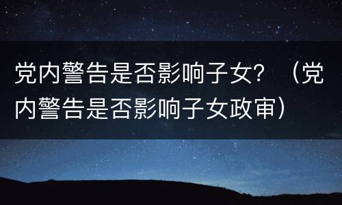 党内警告是否影响子女？（党内警告是否影响子女政审）