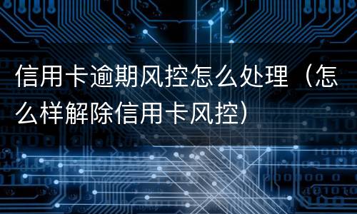 信用卡逾期风控怎么处理（怎么样解除信用卡风控）