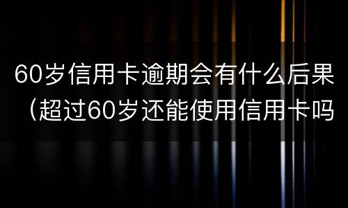 60岁信用卡逾期会有什么后果（超过60岁还能使用信用卡吗）