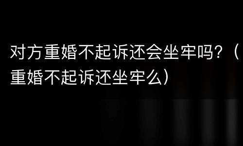 对方重婚不起诉还会坐牢吗?（重婚不起诉还坐牢么）