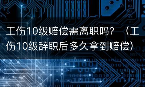 工伤10级赔偿需离职吗？（工伤10级辞职后多久拿到赔偿）