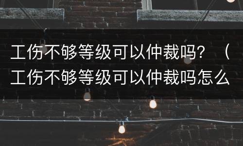 工伤不够等级可以仲裁吗？（工伤不够等级可以仲裁吗怎么办）