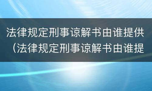 法律规定刑事谅解书由谁提供（法律规定刑事谅解书由谁提供的）
