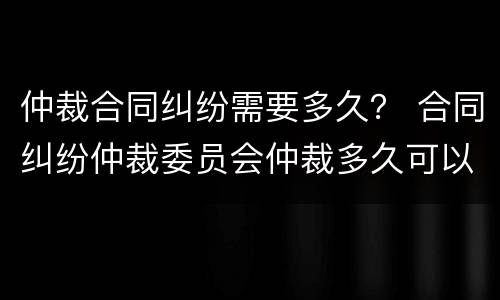 仲裁合同纠纷需要多久？ 合同纠纷仲裁委员会仲裁多久可以立案?