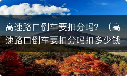 高速路口倒车要扣分吗？（高速路口倒车要扣分吗扣多少钱）