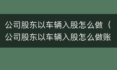 公司股东以车辆入股怎么做（公司股东以车辆入股怎么做账）