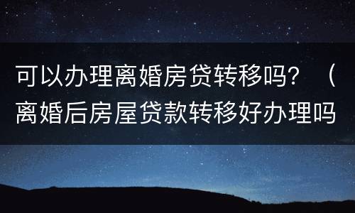 可以办理离婚房贷转移吗？（离婚后房屋贷款转移好办理吗）