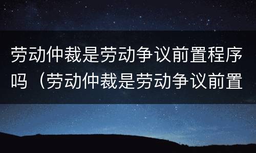 劳动仲裁是劳动争议前置程序吗（劳动仲裁是劳动争议前置程序吗对吗）