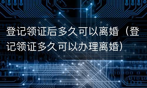 登记领证后多久可以离婚（登记领证多久可以办理离婚）
