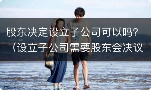 股东决定设立子公司可以吗？（设立子公司需要股东会决议吗）