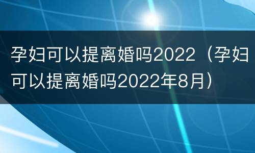 孕妇可以提离婚吗2022（孕妇可以提离婚吗2022年8月）