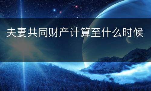 夫妻共同财产计算至什么时候