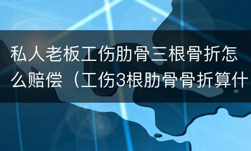 私人老板工伤肋骨三根骨折怎么赔偿（工伤3根肋骨骨折算什么伤）