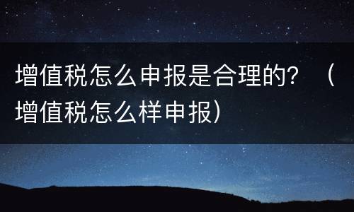增值税怎么申报是合理的？（增值税怎么样申报）
