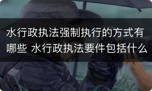 水行政执法强制执行的方式有哪些 水行政执法要件包括什么