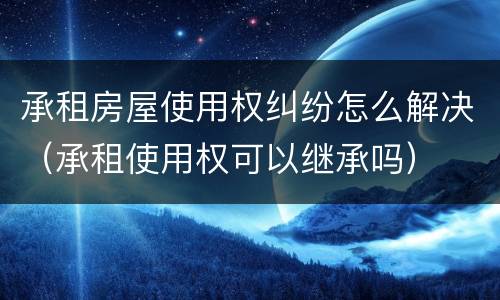 承租房屋使用权纠纷怎么解决（承租使用权可以继承吗）