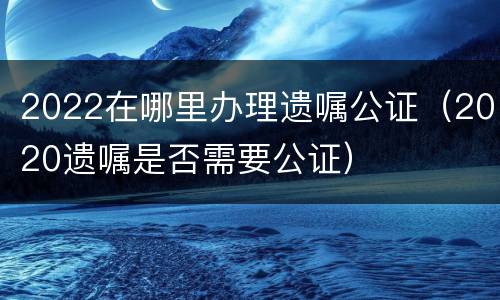2022在哪里办理遗嘱公证（2020遗嘱是否需要公证）