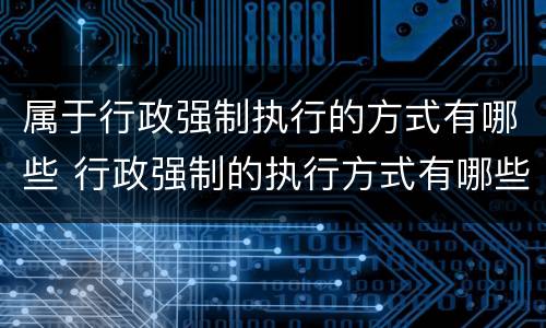 属于行政强制执行的方式有哪些 行政强制的执行方式有哪些?