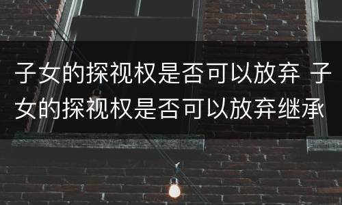 子女的探视权是否可以放弃 子女的探视权是否可以放弃继承权