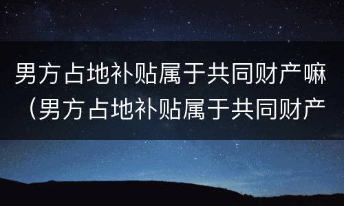 男方占地补贴属于共同财产嘛（男方占地补贴属于共同财产嘛怎么算）