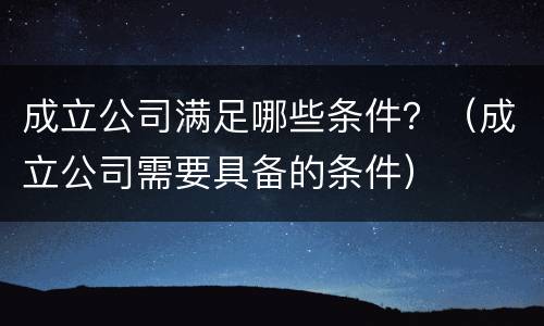 成立公司满足哪些条件？（成立公司需要具备的条件）