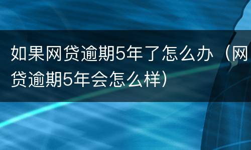 如果网贷逾期5年了怎么办（网贷逾期5年会怎么样）
