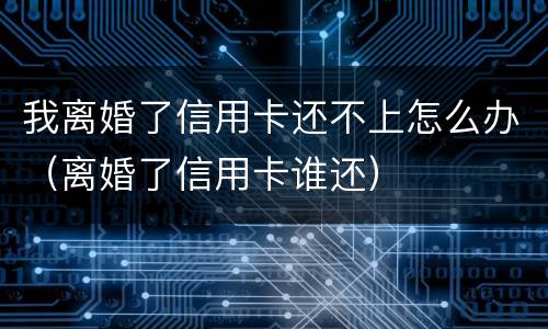 我离婚了信用卡还不上怎么办（离婚了信用卡谁还）