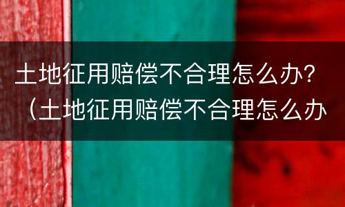土地征用赔偿不合理怎么办？（土地征用赔偿不合理怎么办呢）