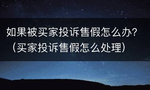 如果被买家投诉售假怎么办？（买家投诉售假怎么处理）
