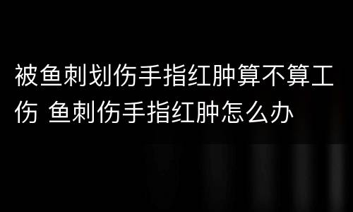 被鱼刺划伤手指红肿算不算工伤 鱼刺伤手指红肿怎么办