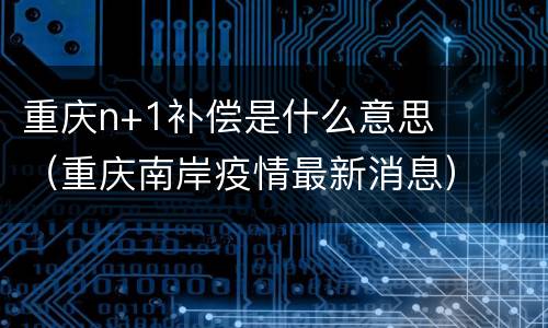 重庆n+1补偿是什么意思（重庆南岸疫情最新消息）