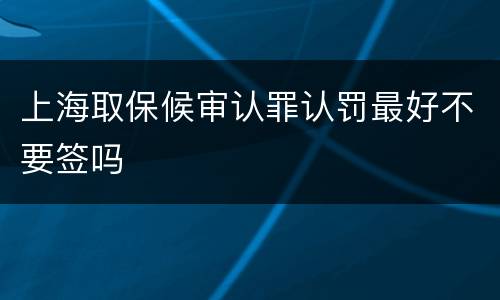 上海取保候审认罪认罚最好不要签吗