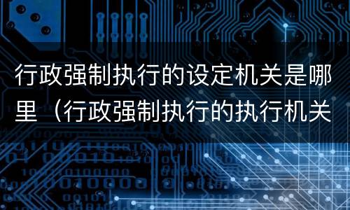 行政强制执行的设定机关是哪里（行政强制执行的执行机关）