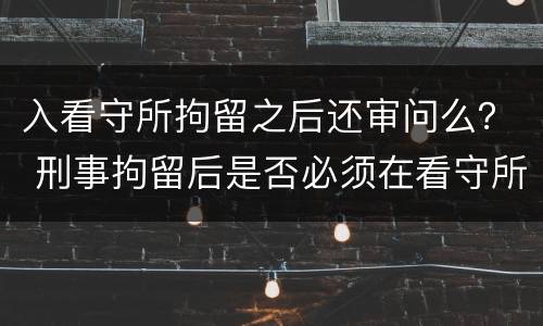 入看守所拘留之后还审问么？ 刑事拘留后是否必须在看守所讯问