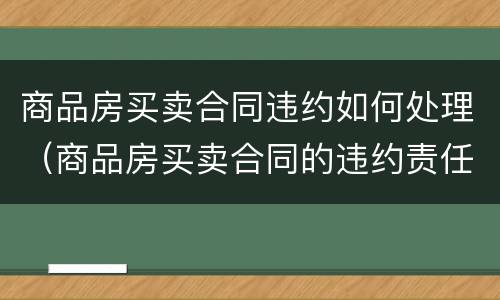 商品房买卖合同违约如何处理（商品房买卖合同的违约责任包括什么内容）