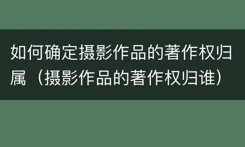 如何确定摄影作品的著作权归属（摄影作品的著作权归谁）