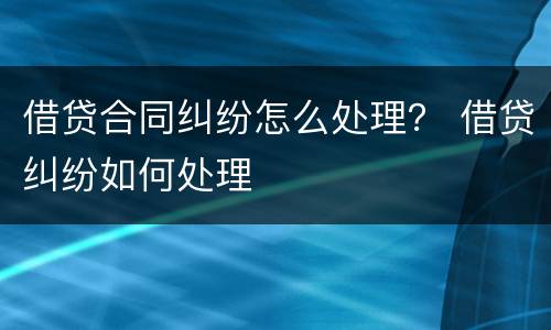借贷合同纠纷怎么处理？ 借贷纠纷如何处理
