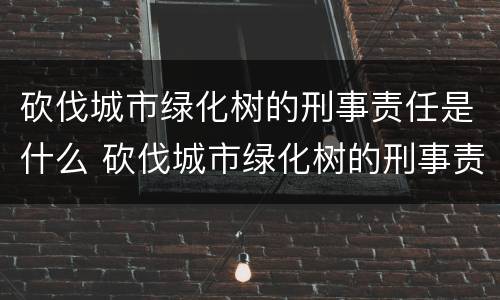 砍伐城市绿化树的刑事责任是什么 砍伐城市绿化树的刑事责任是什么呢