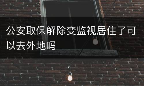 公安取保解除变监视居住了可以去外地吗