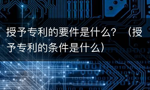 授予专利的要件是什么？（授予专利的条件是什么）