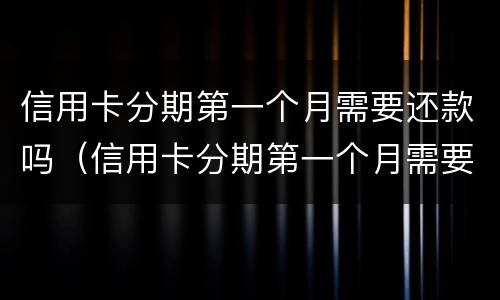 信用卡分期第一个月需要还款吗（信用卡分期第一个月需要还款吗怎么还）