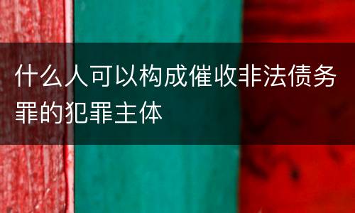 什么人可以构成催收非法债务罪的犯罪主体