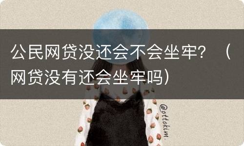 公民网贷没还会不会坐牢？（网贷没有还会坐牢吗）