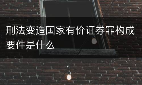 刑法变造国家有价证券罪构成要件是什么
