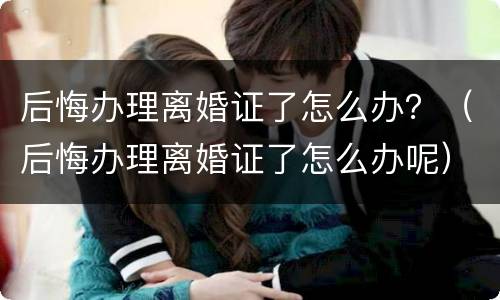 后悔办理离婚证了怎么办？（后悔办理离婚证了怎么办呢）