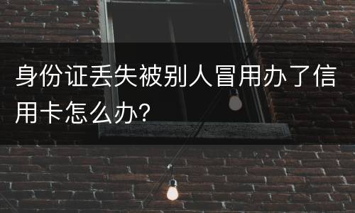 身份证丢失被别人冒用办了信用卡怎么办？