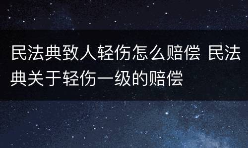 民法典致人轻伤怎么赔偿 民法典关于轻伤一级的赔偿