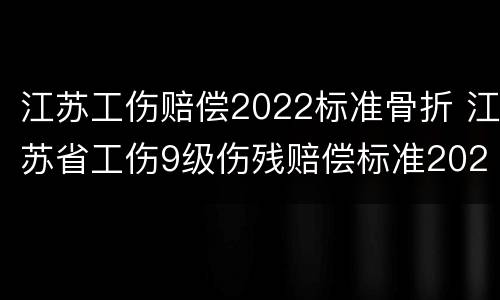 江苏工伤赔偿2022标准骨折 江苏省工伤9级伤残赔偿标准2021