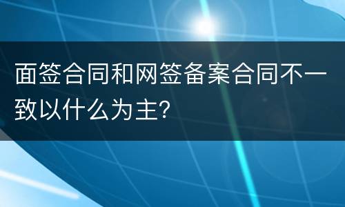 面签合同和网签备案合同不一致以什么为主？