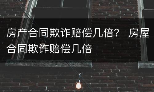 房产合同欺诈赔偿几倍？ 房屋合同欺诈赔偿几倍